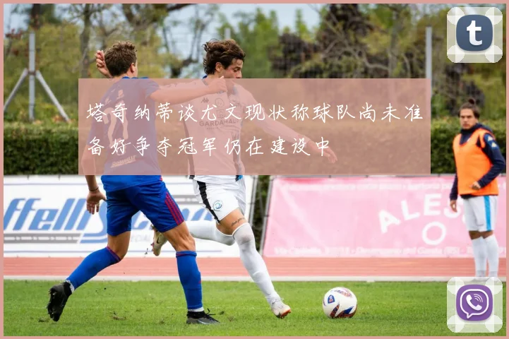 塔奇纳蒂谈尤文现状称球队尚未准备好争夺冠军仍在建设中