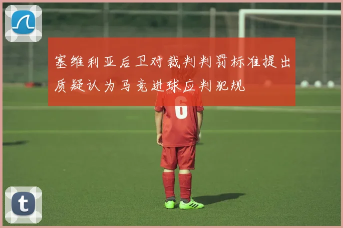 塞维利亚后卫对裁判判罚标准提出质疑认为马竞进球应判犯规