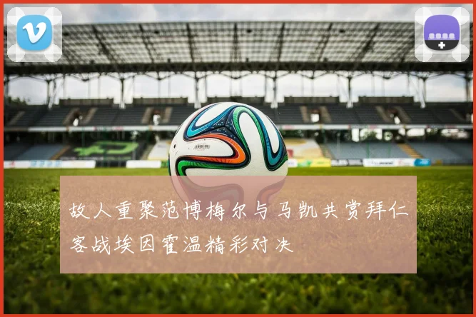 故人重聚范博梅尔与马凯共赏拜仁客战埃因霍温精彩对决
