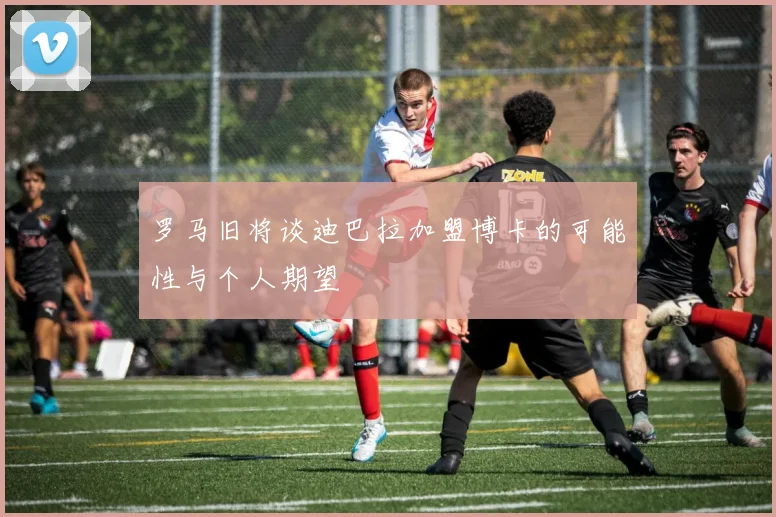 罗马旧将谈迪巴拉加盟博卡的可能性与个人期望