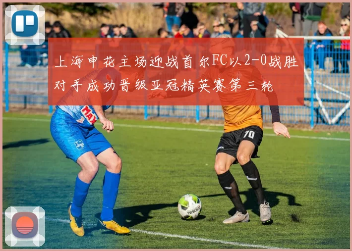上海申花主场迎战首尔FC以2-0战胜对手成功晋级亚冠精英赛第三轮