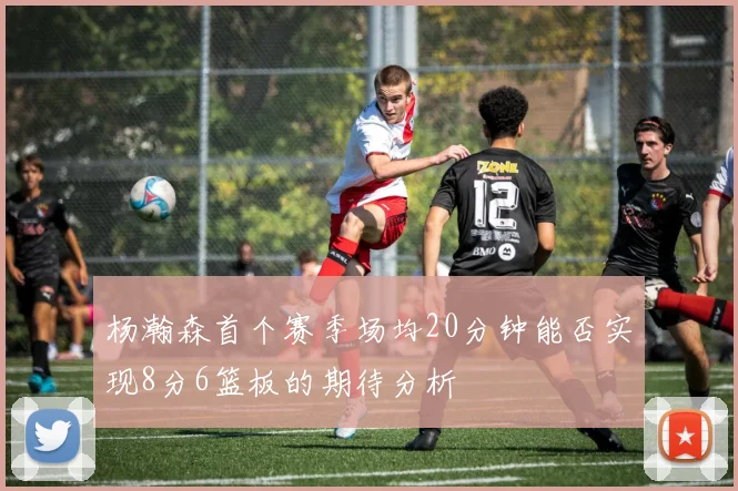 杨瀚森首个赛季场均20分钟能否实现8分6篮板的期待分析