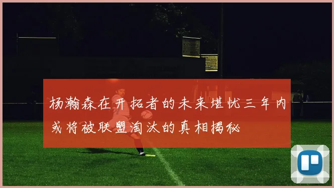杨瀚森在开拓者的未来堪忧三年内或将被联盟淘汰的真相揭秘