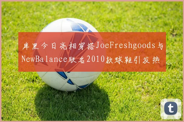 库里今日亮相穿搭JoeFreshgoods与NewBalance联名2010款球鞋引发热议