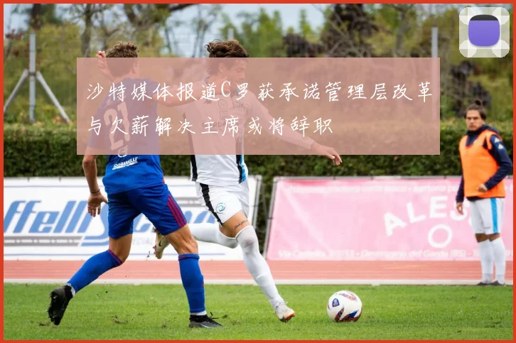 沙特媒体报道C罗获承诺管理层改革与欠薪解决主席或将辞职