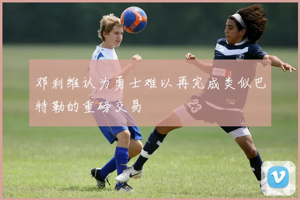 邓利维认为勇士难以再完成类似巴特勒的重磅交易