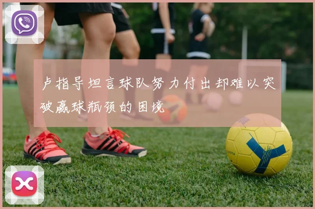 卢指导坦言球队努力付出却难以突破赢球瓶颈的困境