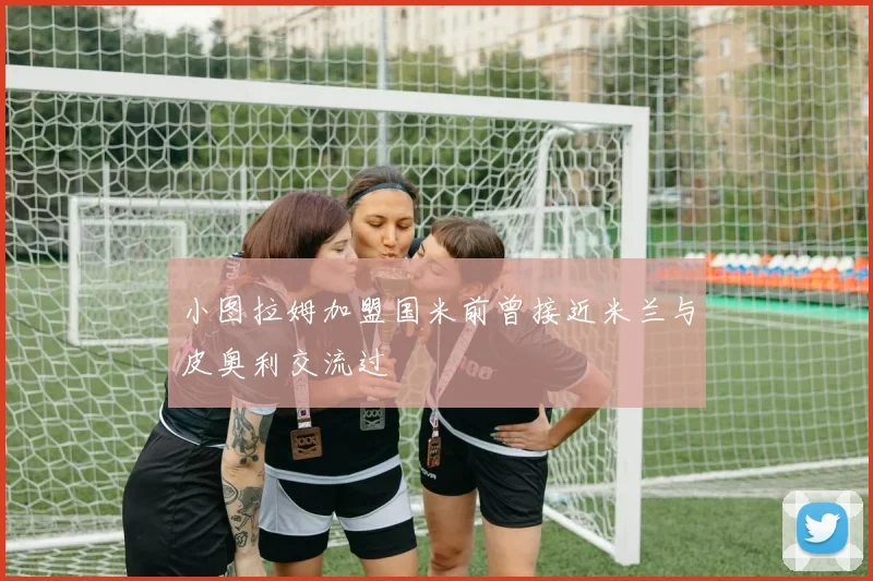 小图拉姆加盟国米前曾接近米兰与皮奥利交流过