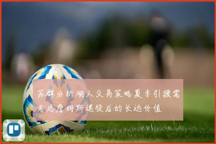 苏群分析湖人交易策略夏季引援需考虑詹姆斯退役后的长远价值