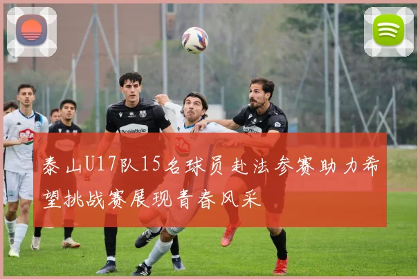 泰山U17队15名球员赴法参赛助力希望挑战赛展现青春风采