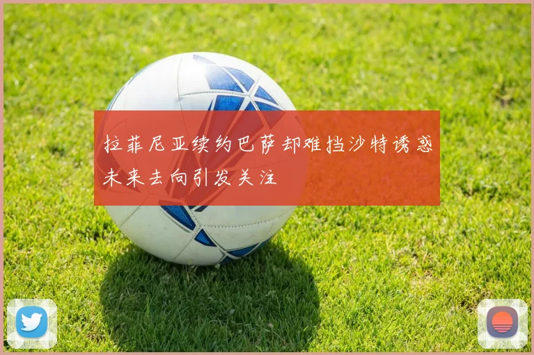 拉菲尼亚续约巴萨却难挡沙特诱惑未来去向引发关注