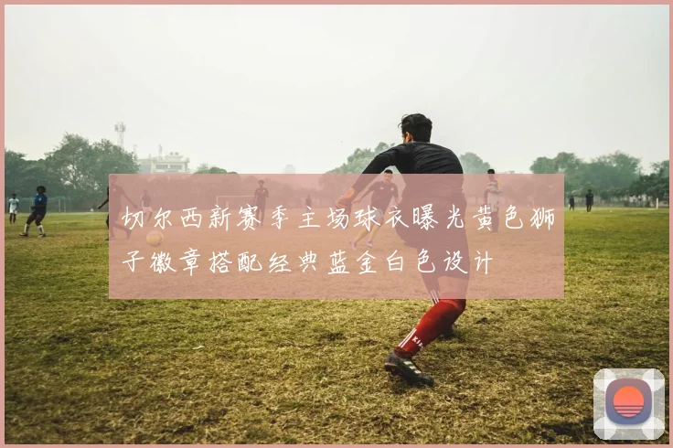 切尔西新赛季主场球衣曝光黄色狮子徽章搭配经典蓝金白色设计