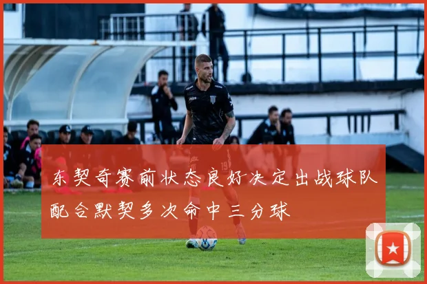 东契奇赛前状态良好决定出战球队配合默契多次命中三分球