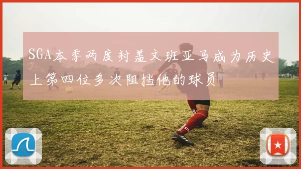 SGA本季两度封盖文班亚马成为历史上第四位多次阻挡他的球员