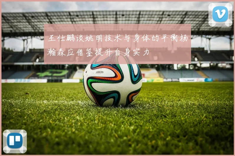 王仕鹏谈姚明技术与身体的平衡杨瀚森应借鉴提升自身实力