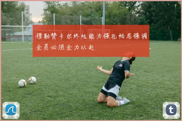穆勒赞卡尔终结能力强孔帕尼强调全员必须全力以赴
