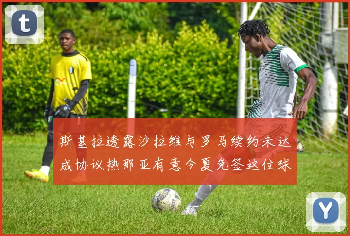 斯基拉透露沙拉维与罗马续约未达成协议热那亚有意今夏免签这位球员