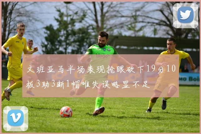 文班亚马半场表现抢眼砍下19分10板3助3断1帽唯失误略显不足