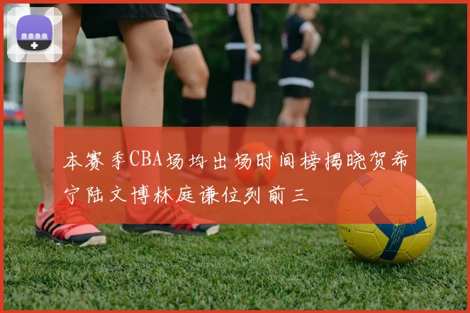 本赛季CBA场均出场时间榜揭晓贺希宁陆文博林庭谦位列前三