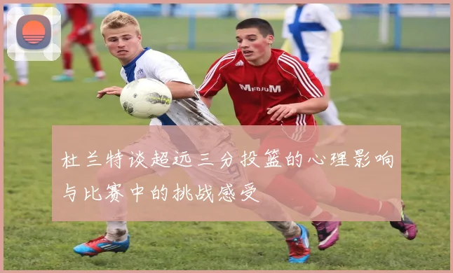 杜兰特谈超远三分投篮的心理影响与比赛中的挑战感受