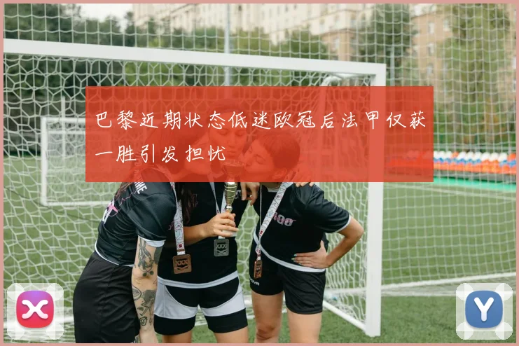 巴黎近期状态低迷欧冠后法甲仅获一胜引发担忧