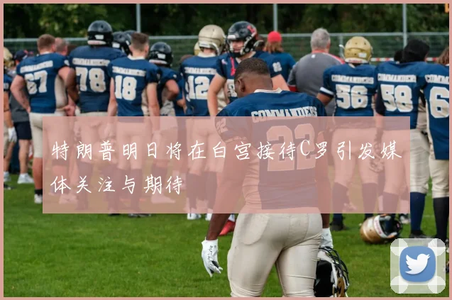 特朗普明日将在白宫接待C罗引发媒体关注与期待