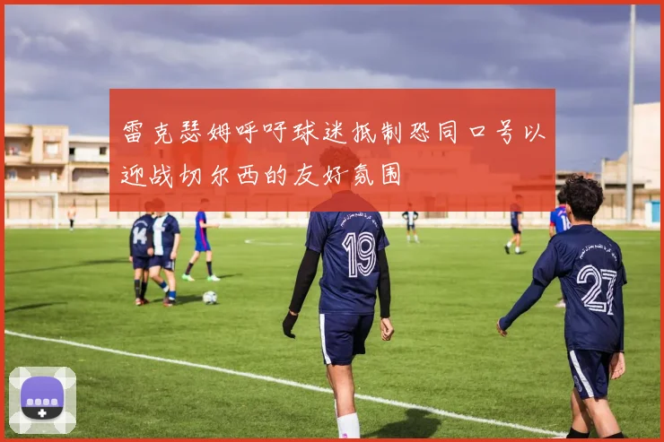 雷克瑟姆呼吁球迷抵制恐同口号以迎战切尔西的友好氛围