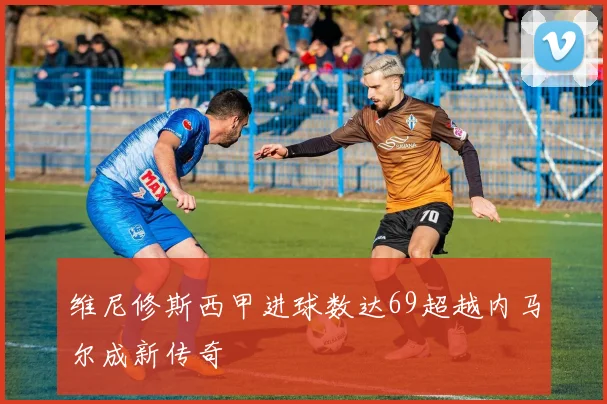 维尼修斯西甲进球数达69超越内马尔成新传奇