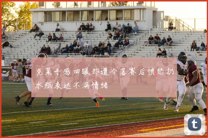 克莱手感回暖却遭冷落赛后愤怒扔水瓶表达不满情绪