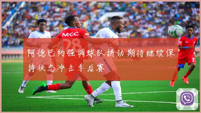 阿德巴约强调球队拼劲期待继续保持状态冲击季后赛