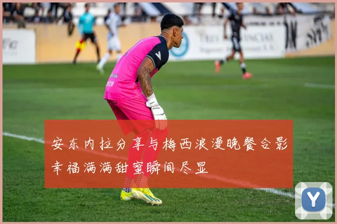 安东内拉分享与梅西浪漫晚餐合影幸福满满甜蜜瞬间尽显